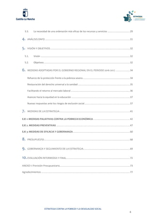 ESTRATEGIA CONTRA LA POBREZA Y LA DESIGUALDAD SOCIAL
4
3.3. La necesidad de una ordenación más eficaz de los recursos y servicios ..................................29
4. ANÁLISIS DAFO .................................................................................................................................31
5. VISIÓN Y OBJETIVOS .........................................................................................................................32
5.1. Visión ........................................................................................................................................32
5.2. Objetivos...................................................................................................................................32
6. MEDIDAS ADOPTADAS POR EL GOBIERNO REGIONAL EN EL PERIODO 2016-2017 ......................34
Refuerzo de la protección frente a la pobreza severa........................................................................34
Restauración del derecho universal a la sanidad ...............................................................................35
Facilitando el retorno al mercado laboral ..........................................................................................36
Avances hacia la equidad en la educación .........................................................................................37
Nuevas respuestas ante los riesgos de exclusión social.....................................................................37
7. MEDIDAS DE LA ESTRATEGIA...........................................................................................................41
EJE 1: MEDIDAS PALIATIVAS CONTRA LA POBREZA ECONÓMICA ........................................................42
EJE 2. MEDIDAS PREVENTIVAS ................................................................................................................47
EJE 3: MEDIDAS DE EFICACIA Y GOBERNANZA.......................................................................................60
8. PRESUPUESTO...................................................................................................................................68
9. GOBERNANZA Y SEGUIMIENTO DE LA ESTRATEGIA.......................................................................69
10.EVALUACIÓN INTERMEDIA Y FINAL.................................................................................................72
ANEXO I: Previsión Presupuestaria...........................................................................................................73
Agradecimientos .......................................................................................................................................77
 