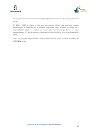 ESTRATEGIA CONTRA LA POBREZA Y LA DESIGUALDAD SOCIAL
40
de iniciativa social que vienen interviniendo con personas en situación de pobreza y exclusión
social.
En 2016 y 2017 se llevan a cabo tres experiencias pilotos para incorporar nuevas
metodologías a incorporar en la práctica profesional, como acciones de mediación e
intermediación desde un modelo de intervención comunitaria en barrios o zonas
desfavorecidas, así como articular un trabajo en red para abordar las situaciones de exclusión
social.
Tanto los proyectos de formación, como los de innovación tienen un coste económico de
149.962,72 euros.
 