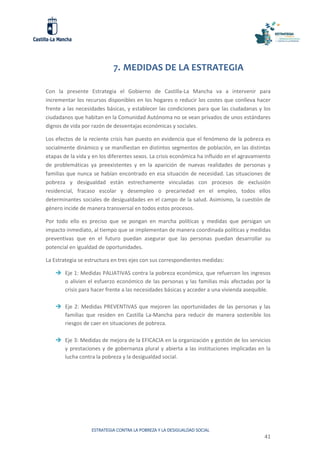 ESTRATEGIA CONTRA LA POBREZA Y LA DESIGUALDAD SOCIAL
41
7. MEDIDAS DE LA ESTRATEGIA
Con la presente Estrategia el Gobierno de Castilla-La Mancha va a intervenir para
incrementar los recursos disponibles en los hogares o reducir los costes que conlleva hacer
frente a las necesidades básicas, y establecer las condiciones para que las ciudadanas y los
ciudadanos que habitan en la Comunidad Autónoma no se vean privados de unos estándares
dignos de vida por razón de desventajas económicas y sociales.
Los efectos de la reciente crisis han puesto en evidencia que el fenómeno de la pobreza es
socialmente dinámico y se manifiestan en distintos segmentos de población, en las distintas
etapas de la vida y en los diferentes sexos. La crisis económica ha influido en el agravamiento
de problemáticas ya preexistentes y en la aparición de nuevas realidades de personas y
familias que nunca se habían encontrado en esa situación de necesidad. Las situaciones de
pobreza y desigualdad están estrechamente vinculadas con procesos de exclusión
residencial, fracaso escolar y desempleo o precariedad en el empleo, todos ellos
determinantes sociales de desigualdades en el campo de la salud. Asimismo, la cuestión de
género incide de manera transversal en todos estos procesos.
Por todo ello es preciso que se pongan en marcha políticas y medidas que persigan un
impacto inmediato, al tiempo que se implementan de manera coordinada políticas y medidas
preventivas que en el futuro puedan asegurar que las personas puedan desarrollar su
potencial en igualdad de oportunidades.
La Estrategia se estructura en tres ejes con sus correspondientes medidas:
 Eje 1: Medidas PALIATIVAS contra la pobreza económica, que refuercen los ingresos
o alivien el esfuerzo económico de las personas y las familias más afectadas por la
crisis para hacer frente a las necesidades básicas y acceder a una vivienda asequible.
 Eje 2: Medidas PREVENTIVAS que mejoren las oportunidades de las personas y las
familias que residen en Castilla La-Mancha para reducir de manera sostenible los
riesgos de caer en situaciones de pobreza.
 Eje 3: Medidas de mejora de la EFICACIA en la organización y gestión de los servicios
y prestaciones y de gobernanza plural y abierta a las instituciones implicadas en la
lucha contra la pobreza y la desigualdad social.
 