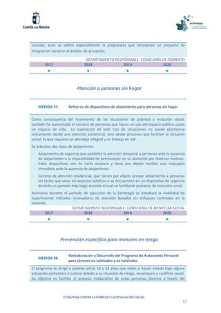 ESTRATEGIA CONTRA LA POBREZA Y LA DESIGUALDAD SOCIAL
57
sociales, pues se valora especialmente la propuestas que incorporen un proyecto de
integración social en el ámbito de actuación.
DEPARTAMENTO RESPONSABLE: CONSEJERÍA DE FOMENTO
2017 2018 2019 2020
   
Atención a personas sin hogar
MEDIDA 37. Refuerzo de dispositivos de alojamiento para personas sin hogar
Como consecuencia del incremento de las situaciones de pobreza y exclusión social,
también ha aumentado el número de personas que hacen un uso del espacio público como
un espacio de vida. La superación de este tipo de situaciones no puede plantearse
únicamente desde una atención asistencial, sino desde procesos que faciliten la inclusión
social, lo que requiere un abordaje integral y un trabajo en red.
Se articulan dos tipos de alojamiento:
- Alojamiento de urgencia que posibilite la atención temporal a personas ante la ausencia
de alojamiento o la imposibilidad de permanecer en su domicilio por diversos motivos.
Estos dispositivos son de corta estancia y tiene por objeto facilitar una respuesta
inmediata ante la ausencia de alojamiento.
- Centros de atención residencial, que tienen por objeto prestar alojamiento a personas
sin techo que vivan en espacios públicos o se encuentren en un dispositivo de urgencia
durante un periodo más largo durante el cual se facilitarán procesos de inclusión social.
Asimismo durante el periodo de ejecución de la Estrategia se estudiará la viabilidad de
experimentar métodos innovadores de atención basados en enfoques centrados en la
vivienda.
DEPARTAMENTO RESPONSABLE: CONSEJERÍA DE BIENESTAR SOCIAL
2017 2018 2019 2020
   
Prevención específica para menores en riesgo
MEDIDA 38.
Reelaboración y Desarrollo del Programa de Autonomía Personal
para jóvenes ex-tutelados y ex-tuteladas
El programa se dirige a jóvenes entre 16 y 24 años que estén o hayan estado bajo alguna
actuación protectora o judicial debido a su situación de riesgo, desamparo o conflicto social.
Su objetivo es facilitar el proceso madurativo de estas personas jóvenes a través del
 