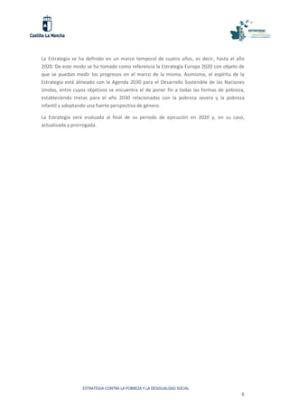 ESTRATEGIA CONTRA LA POBREZA Y LA DESIGUALDAD SOCIAL
6
La Estrategia se ha definido en un marco temporal de cuatro años, es decir, hasta el año
2020. De este modo se ha tomado como referencia la Estrategia Europa 2020 con objeto de
que se puedan medir los progresos en el marco de la misma. Asimismo, el espíritu de la
Estrategia está alineado con la Agenda 2030 para el Desarrollo Sostenible de las Naciones
Unidas, entre cuyos objetivos se encuentra el de poner fin a todas las formas de pobreza,
estableciendo metas para el año 2030 relacionadas con la pobreza severa y la pobreza
infantil y adoptando una fuerte perspectiva de género.
La Estrategia será evaluada al final de su periodo de ejecución en 2020 y, en su caso,
actualizada y prorrogada.
 