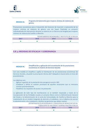 ESTRATEGIA CONTRA LA POBREZA Y LA DESIGUALDAD SOCIAL
60
MEDIDA 43.
Programa de Autonomía para mujeres víctimas de violencia de
género
Prestaciones económicas para el desarrollo del itinerario de inserción y autonomía de las
mujeres víctimas de violencia de género una vez hayan finalizado un proyecto
individualizado de intervención durante su estancia en un Recurso de Acogida para mujeres
víctimas de violencia de Castilla-La Mancha.
DEPARTAMENTO RESPONSABLE: INSTITUTO DE LA MUJER
2017 2018 2019 2020
   
EJE 3: MEDIDAS DE EFICACIA Y GOBERNANZA
MEDIDA 44.
Simplificación y agilización de la tramitación de las prestaciones
económicas en materia de Servicios Sociales
Con esta medida se simplifica y agiliza la tramitación de las prestaciones económicas de
Servicios Sociales, situando la prescripción técnica del Trabajador/a Social como el inicio del
procedimiento.
Los objetivos son:
- Agilizar la gestión de la prestación de emergencia social e IMS
- Establecer y definir el carácter prioritario de aquellas situaciones que es necesario
resolver prioritariamente.
- Flexibilizar los requisitos de acceso a la prestación.
La agilización de todo tipo de tramitaciones se ve también impulsada a través de la
incorporación de las Entidades Locales al convenio Marco entre la Administración General
del Estado y la Administración de la Junta de Comunidades de Castilla-La Mancha para la
implantación de un modelo integrado de atención al ciudadano, con el objetivo de acercar
la administración a los ciudadanos y facilitar las gestiones que deben realizar.
DEPARTAMENTOS RESPONSABLES: CONSEJERÍA DE BIENESTAR SOCIAL
CONSEJERÍA DE HACIENDA Y ADMINISTRACIÓN PÚBLICA
2017 2018 2019 2020
   
 