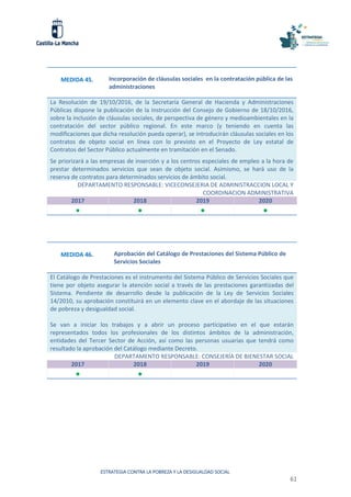 ESTRATEGIA CONTRA LA POBREZA Y LA DESIGUALDAD SOCIAL
61
MEDIDA 45. Incorporación de cláusulas sociales en la contratación pública de las
administraciones
La Resolución de 19/10/2016, de la Secretaría General de Hacienda y Administraciones
Públicas dispone la publicación de la Instrucción del Consejo de Gobierno de 18/10/2016,
sobre la inclusión de cláusulas sociales, de perspectiva de género y medioambientales en la
contratación del sector público regional. En este marco (y teniendo en cuenta las
modificaciones que dicha resolución pueda operar), se introducirán cláusulas sociales en los
contratos de objeto social en línea con lo previsto en el Proyecto de Ley estatal de
Contratos del Sector Público actualmente en tramitación en el Senado.
Se priorizará a las empresas de inserción y a los centros especiales de empleo a la hora de
prestar determinados servicios que sean de objeto social. Asimismo, se hará uso de la
reserva de contratos para determinados servicios de ámbito social.
DEPARTAMENTO RESPONSABLE: VICECONSEJERIA DE ADMINISTRACCION LOCAL Y
COORDINACION ADMINISTRATIVA
2017 2018 2019 2020
   
MEDIDA 46. Aprobación del Catálogo de Prestaciones del Sistema Público de
Servicios Sociales
El Catálogo de Prestaciones es el instrumento del Sistema Público de Servicios Sociales que
tiene por objeto asegurar la atención social a través de las prestaciones garantizadas del
Sistema. Pendiente de desarrollo desde la publicación de la Ley de Servicios Sociales
14/2010, su aprobación constituirá en un elemento clave en el abordaje de las situaciones
de pobreza y desigualdad social.
Se van a iniciar los trabajos y a abrir un proceso participativo en el que estarán
representados todos los profesionales de los distintos ámbitos de la administración,
entidades del Tercer Sector de Acción, así como las personas usuarias que tendrá como
resultado la aprobación del Catálogo mediante Decreto.
DEPARTAMENTO RESPONSABLE: CONSEJERÍA DE BIENESTAR SOCIAL
2017 2018 2019 2020
 
 