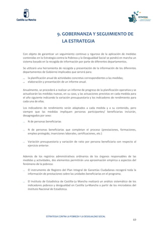 ESTRATEGIA CONTRA LA POBREZA Y LA DESIGUALDAD SOCIAL
69
9. GOBERNANZA Y SEGUIMIENTO DE
LA ESTRATEGIA
Con objeto de garantizar un seguimiento continuo y riguroso de la aplicación de medidas
contenidas en la Estrategia contra la Pobreza y la Desigualdad Social se pondrá en marcha un
sistema basado en la recogida de información por parte de diferentes departamentos.
Se utilizará una herramienta de recogida y presentación de la información de los diferentes
departamentos de Gobierno implicados que servirá para:
̶ la planificación anual de actividades concretas correspondientes a las medidas;
̶ elaboración y presentación de un informe anual.
Anualmente, se procederá a realizar un informe de progreso de la planificación operativa y se
actualizarán las medidas nuevas, en su caso, y las actuaciones previstas en cada medida para
el año siguiente indicando la variación presupuestaria y los indicadores de rendimiento para
cada una de ellas.
Los indicadores de rendimiento serán adaptados a cada medida y a su contenido, pero
siempre que las medidas impliquen personas participantes/ beneficiarias incluirán,
desagregados por sexo:
̶ N de personas beneficiarias
̶ N de personas beneficiarias que completan el proceso (prestaciones, formaciones,
empleo protegido, inserciones laborales, certificaciones, etc.)
̶ Variación presupuestaria y variación de ratio por persona beneficiaria con respecto al
ejercicio anterior.
Además de los registros administrativos ordinarios de los órganos responsables de las
medidas y actividades, dos elementos permitirán una aproximación empírica a aspectos del
fenómeno de la pobreza:
̶ El instrumento de Registro del Plan Integral de Garantías Ciudadanas recogerá toda la
información de prestaciones sobre las unidades beneficiarias en el programa.
̶ El Instituto de Estadística de Castilla-La Mancha realizará un análisis sistemático de los
indicadores pobreza y desigualdad en Castilla La-Mancha a partir de los microdatos del
Instituto Nacional de Estadística.
 