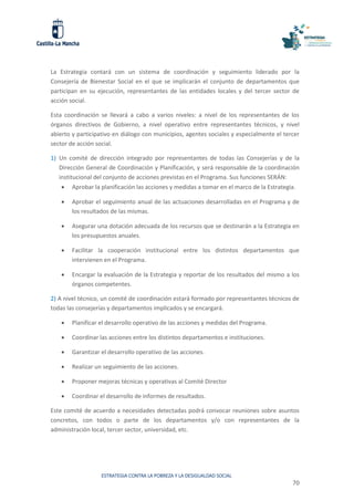 ESTRATEGIA CONTRA LA POBREZA Y LA DESIGUALDAD SOCIAL
70
La Estrategia contará con un sistema de coordinación y seguimiento liderado por la
Consejería de Bienestar Social en el que se implicarán el conjunto de departamentos que
participan en su ejecución, representantes de las entidades locales y del tercer sector de
acción social.
Esta coordinación se llevará a cabo a varios niveles: a nivel de los representantes de los
órganos directivos de Gobierno, a nivel operativo entre representantes técnicos, y nivel
abierto y participativo en diálogo con municipios, agentes sociales y especialmente el tercer
sector de acción social.
1) Un comité de dirección integrado por representantes de todas las Consejerías y de la
Dirección General de Coordinación y Planificación, y será responsable de la coordinación
institucional del conjunto de acciones previstas en el Programa. Sus funciones SERÁN:
 Aprobar la planificación las acciones y medidas a tomar en el marco de la Estrategia.
 Aprobar el seguimiento anual de las actuaciones desarrolladas en el Programa y de
los resultados de las mismas.
 Asegurar una dotación adecuada de los recursos que se destinarán a la Estrategia en
los presupuestos anuales.
 Facilitar la cooperación institucional entre los distintos departamentos que
intervienen en el Programa.
 Encargar la evaluación de la Estrategia y reportar de los resultados del mismo a los
órganos competentes.
2) A nivel técnico, un comité de coordinación estará formado por representantes técnicos de
todas las consejerías y departamentos implicados y se encargará.
 Planificar el desarrollo operativo de las acciones y medidas del Programa.
 Coordinar las acciones entre los distintos departamentos e instituciones.
 Garantizar el desarrollo operativo de las acciones.
 Realizar un seguimiento de las acciones.
 Proponer mejoras técnicas y operativas al Comité Director
 Coordinar el desarrollo de informes de resultados.
Este comité de acuerdo a necesidades detectadas podrá convocar reuniones sobre asuntos
concretos, con todos o parte de los departamentos y/o con representantes de la
administración local, tercer sector, universidad, etc.
 