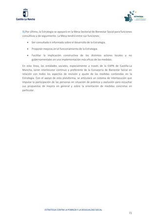 ESTRATEGIA CONTRA LA POBREZA Y LA DESIGUALDAD SOCIAL
71
3) Por último, la Estrategia se apoyará en la Mesa Sectorial de Bienestar Social para funciones
consultivas y de seguimiento. La Mesa tendrá entre sus funciones:
 Ser consultada e informada sobre el desarrollo de la Estrategia.
 Proponer mejoras en el funcionamiento de la Estrategia.
 Facilitar la implicación constructiva de los distintos actores locales y no
gubernamentales en una implementación más eficaz de las medidas.
En esta línea, las entidades sociales, especialmente a través de la EAPN de Castilla-La
Mancha, serán interlocutor continuo y preferente de la Consejería de Bienestar Social en
relación con todos los aspectos de revisión y ajuste de las medidas contenidas en la
Estrategia. Con el apoyo de esta plataforma, se articulará un sistema de interlocución que
impulse la participación de las personas en situación de pobreza y exclusión para escuchar
sus propuestas de mejora en general y sobre la orientación de medidas concretas en
particular.
 