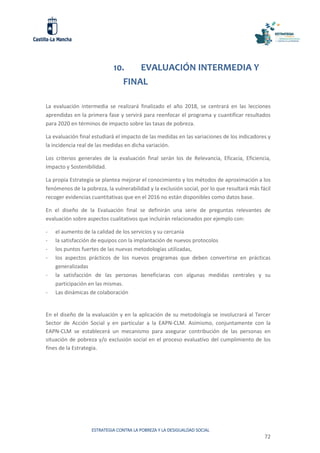 ESTRATEGIA CONTRA LA POBREZA Y LA DESIGUALDAD SOCIAL
72
10. EVALUACIÓN INTERMEDIA Y
FINAL
La evaluación intermedia se realizará finalizado el año 2018, se centrará en las lecciones
aprendidas en la primera fase y servirá para reenfocar el programa y cuantificar resultados
para 2020 en términos de impacto sobre las tasas de pobreza.
La evaluación final estudiará el impacto de las medidas en las variaciones de los indicadores y
la incidencia real de las medidas en dicha variación.
Los criterios generales de la evaluación final serán los de Relevancia, Eficacia, Eficiencia,
Impacto y Sostenibilidad.
La propia Estrategia se plantea mejorar el conocimiento y los métodos de aproximación a los
fenómenos de la pobreza, la vulnerabilidad y la exclusión social, por lo que resultará más fácil
recoger evidencias cuantitativas que en el 2016 no están disponibles como datos base.
En el diseño de la Evaluación final se definirán una serie de preguntas relevantes de
evaluación sobre aspectos cualitativos que incluirán relacionados por ejemplo con:
- el aumento de la calidad de los servicios y su cercanía
- la satisfacción de equipos con la implantación de nuevos protocolos
- los puntos fuertes de las nuevas metodologías utilizadas,
- los aspectos prácticos de los nuevos programas que deben convertirse en prácticas
generalizadas
- la satisfacción de las personas beneficiaras con algunas medidas centrales y su
participación en las mismas.
- Las dinámicas de colaboración
En el diseño de la evaluación y en la aplicación de su metodología se involucrará al Tercer
Sector de Acción Social y en particular a la EAPN-CLM. Asimismo, conjuntamente con la
EAPN-CLM se establecerá un mecanismo para asegurar contribución de las personas en
situación de pobreza y/o exclusión social en el proceso evaluativo del cumplimiento de los
fines de la Estrategia.
 