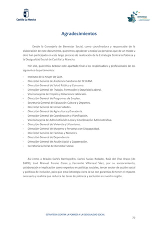 ESTRATEGIA CONTRA LA POBREZA Y LA DESIGUALDAD SOCIAL
77
Agradecimientos
Desde la Consejería de Bienestar Social, como coordinadora y responsable de la
elaboración de este documento, queremos agradecer a todas las personas que de un modo u
otro han participado en este largo proceso de realización de la Estrategia Contra la Pobreza y
la Desigualdad Social de Castilla La Mancha.
Por ello, queremos dedicar este apartado final a los responsables y profesionales de los
siguientes departamentos:
- Instituto de la Mujer de CLM.
- Dirección General de Asistencia Sanitaria del SESCAM.
- Dirección General de Salud Pública y Consumo.
- Dirección General de Trabajo, Formación y Seguridad Laboral.
- Viceconsejería de Empleo y Relaciones Laborales.
- Dirección General de Programas de Empleo.
- Secretaría General de Educación Cultura y Deportes.
- Dirección General de Universidades.
- Dirección General de Agricultura y Ganadería.
- Dirección General de Coordinación y Planificación.
- Viceconsejería de Administración Local y Coordinación Administrativa.
- Dirección General de Vivienda y Urbanismo.
- Dirección General de Mayores y Personas con Discapacidad.
- Dirección General de Familias y Menores.
- Dirección General de Dependencia.
- Dirección General de Acción Social y Cooperación.
- Secretaría General de Bienestar Social.
Así como a Braulio Carlés Barriopedro, Carlos Susías Rodado, Raúl del Viso Bravo (de
EAPN), José Manuel Fresno Casas y Fernando Villarreal Sáez, por su asesoramiento,
colaboración e implicación como expertos en políticas sociales, tercer sector de acción social
y políticas de inclusión, para que esta Estrategia viera la luz con garantías de tener el impacto
necesario y realista que reduzca las tasas de pobreza y exclusión en nuestra región.
 