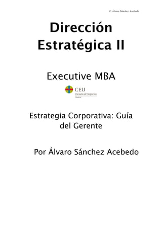 © Álvaro Sánchez Acebedo




    Dirección
  Estratégica II

    Executive MBA


Estrategia Corporativa: Guía
        del Gerente


 Por Álvaro Sánchez Acebedo
 