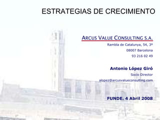 ESTRATEGIAS DE CRECIMIENTO A RCUS  V ALUE  C ONSULTING S.A. Rambla de Catalunya, 54, 3º 08007 Barcelona 93 216 02 49 Antonio López Giró Socio Director [email_address] FUNDE. 4 Abril 2008 