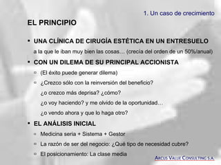 1. Un caso de crecimiento EL PRINCIPIO UNA CLÍNICA DE CIRUGÍA ESTÉTICA EN UN ENTRESUELO a la que le iban muy bien las cosas… (crecía del orden de un 50%/anual) CON UN DILEMA DE SU PRINCIPAL ACCIONISTA  (El éxito puede generar dilema)  ¿Crezco sólo con la reinversión del beneficio?  ¿o crezco más deprisa? ¿cómo? ¿o voy haciendo? y me olvido de la oportunidad… ¿o vendo ahora y que lo haga otro?  EL ANÁLISIS INICIAL  Medicina seria + Sistema + Gestor  La razón de ser del negocio: ¿Qué tipo de necesidad cubre?  El posicionamiento: La clase media A RCUS  V ALUE  C ONSULTING S.A. 