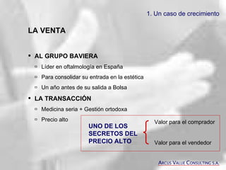 LA VENTA AL GRUPO BAVIERA    Líder en oftalmología en España   Para consolidar su entrada en la estética   Un año antes de su salida a Bolsa LA TRANSACCIÓN    Medicina seria + Gestión ortodoxa  Precio alto UNO DE LOS SECRETOS DEL PRECIO ALTO Valor para el comprador Valor para el vendedor 1. Un caso de crecimiento A RCUS  V ALUE  C ONSULTING S.A. 