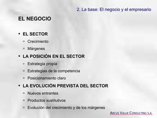 2. La base: El negocio y el empresario   EL NEGOCIO EL SECTOR    Crecimiento  Márgenes LA POSICIÓN EN EL SECTOR  Estrategia propia  Estrategias de la competencia  Posicionamiento claro LA EVOLUCIÓN PREVISTA DEL SECTOR  Nuevos entrantes  Productos sustitutivos   Evolución del crecimiento y de los márgenes A RCUS  V ALUE  C ONSULTING S.A. 