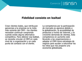 Fidelidad consiste en lealtad
Crear clientes leales, que retribuyan
ganancias a la empresa es la meta
más reciente del CRM – los clientes
necesitan continuar comprando
cuando existe alguna alternativa
competitiva. Para obtener esa lealtad,
se necesita vincular el CRM en cada
nivel de la organización y en cada
punto de contacto con el cliente.
La competencia por la participación
de mercado es agresiva debido a
la globalización, la accesibilidad de
productos a través de Internet, y la
creciente demanda de clientes. Esta
competencia en aumento está
llevando a las organizaciones a
adoptar el CRM como estrategia de
negocio para ayudar a solucionar los
los retos que nos propone una
economía globalizada.
 