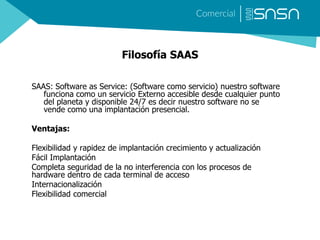 Filosofía SAAS
SAAS: Software as Service: (Software como servicio) nuestro software
funciona como un servicio Externo accesible desde cualquier punto
del planeta y disponible 24/7 es decir nuestro software no se
vende como una implantación presencial.
Ventajas:
Flexibilidad y rapidez de implantación crecimiento y actualización
Fácil Implantación
Completa seguridad de la no interferencia con los procesos de
hardware dentro de cada terminal de acceso
Internacionalización
Flexibilidad comercial
 