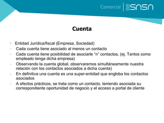 Cuenta
• Entidad Jurídica/fiscal (Empresa, Sociedad)
- Cada cuenta tiene asociado al menos un contacto
- Cada cuenta tiene posibilidad de asociarle “n” contactos, (ej. Tantos como
empleado tenga dicha empresa)
- Observando la cuenta global, observaremos simultáneamente nuestra
relación con los contactos asociados a dicha cuenta)
- En definitiva una cuenta es una super-entidad que engloba los contactos
asociados
- A efectos prácticos, se trata como un contacto, teniendo asociada su
correspondiente oportunidad de negocio y el acceso a portal de cliente
 
