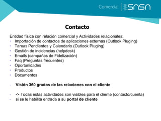 Contacto
Entidad física con relación comercial y Actividades relacionales:
• Importación de contactos de aplicaciones externas (Outlook Pluging)
• Tareas Pendientes y Calendario (Outlook Pluging)
• Gestión de incidencias (helpdesk)
• Emails (campañas de Fidelización)
• Faq (Preguntas frecuentes)
• Oportunidades
• Productos
• Documentos
- Visión 360 grados de las relaciones con el cliente
- -> Todas estas actividades son visibles para el cliente (contacto/cuenta)
- si se le habilita entrada a su portal de cliente
 