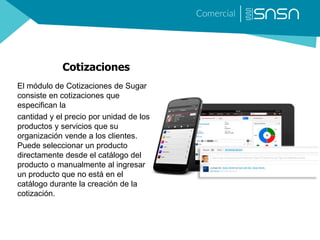 Cotizaciones
El módulo de Cotizaciones de Sugar
consiste en cotizaciones que
especifican la
cantidad y el precio por unidad de los
productos y servicios que su
organización vende a los clientes.
Puede seleccionar un producto
directamente desde el catálogo del
producto o manualmente al ingresar
un producto que no está en el
catálogo durante la creación de la
cotización.
 