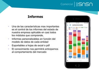Informes
• Una de las características mas importantes
es el control de los informes del estado de
nuestra empresa aplicable en casi todos
los módulos que comprende,
• Informes personalizables en función del
modelo de datos de cada entidad
• Exportables a hojas de excel o pdf
• El conocimiento nos permitirá anticiparnos
al comportamiento del mercado
 