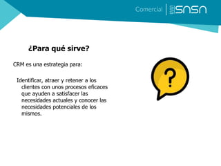 ¿Para qué sirve?
CRM es una estrategia para:
Identificar, atraer y retener a los
clientes con unos procesos eficaces
que ayuden a satisfacer las
necesidades actuales y conocer las
necesidades potenciales de los
mismos.
 
