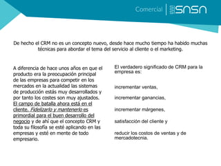 De hecho el CRM no es un concepto nuevo, desde hace mucho tiempo ha habido muchas
técnicas para abordar el tema del servicio al cliente o el marketing.
A diferencia de hace unos años en que el
producto era la preocupación principal
de las empresas para competir en los
mercados en la actualidad las sistemas
de producción estás muy desarrollados y
por tanto los costes son muy ajustados.
El campo de batalla ahora está en el
cliente. Fidelizarlo y mantenerlo es
primordial para el buen desarrollo del
negocio y de ahí que el concepto CRM y
toda su filosofía se esté aplicando en las
empresas y esté en mente de todo
empresario.
El verdadero significado de CRM para la
empresa es:
incrementar ventas,
incrementar ganancias,
incrementar márgenes,
satisfacción del cliente y
reducir los costos de ventas y de
mercadotecnia.
 