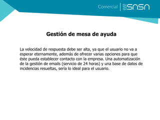 Gestión de mesa de ayuda
La velocidad de respuesta debe ser alta, ya que el usuario no va a
esperar eternamente, además de ofrecer varias opciones para que
éste pueda establecer contacto con la empresa. Una automatización
de la gestión de emails (servicio de 24 horas) y una base de datos de
incidencias resueltas, sería lo ideal para el usuario.
 