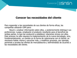 Conocer las necesidades del cliente
Para responder a las necesidades de sus clientes de forma eficaz, las
compañías utilizarán CRM para:
Reunir y analizar información sobre ellos, y posteriormente distinguir sus
preferencias. Luego, emplearán el producto resultante para el beneficio de
ambas partes, lo que las conducirá a establecer relaciones únicas con ellos.
Este proceso no sólo requiere la implementación de la nueva tecnología, sino,
fundamentalmente, un cambio en la forma de relacionarse con el cliente: es
necesario hablar menos y escuchar más, y modificar procesos, por ejemplo,
poniendo a prueba las ofertas de mercadotecnia y definiéndolas de acuerdo a
las necesidades del cliente.
 