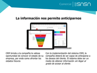 La información nos permite anticiparnos
Con la implementación del sistema CRM, la
compañía deberá de ser capaz de anticiparse a
los deseos del cliente. El sistema debe ser un
medio de obtener información sin llegar al
grado de acosar al cliente.
CRM brinda a la compañía la valiosa
oportunidad de conocer el estado de su
empresa, por ende como afrontar los
estados futuros
 