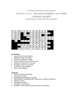 COLEGIO POLICARPA SALAVARRIETA 
PROYECTO DE AULA “Generando Ciudadanía en un Medio 
Ambiente Saludable” 
CRUCIGRAMA “AGRICULTURBA URBANA” 
C A M A S B L A N D A S 
I B A E T A N Q U E S 
C O N E N E D O R M 
L N O A R O M A T I C A 
O O S C E B O L L A S 
S S E C I R B M O L 
T O M A T E S 
S O D A L C I C E R 
C I U D A D A N O S 
N U T R I E N T E S 
Horizontales 
1. Lugar donde se puede sembrar. 
2. Recipiente donde se siembra. 
3. Utensilios nuevamente usados. 
4. Aportes alimenticios de la huerta casera. 
5. Alimenta a los que viven en la urbe. 
6. Se pueden sembrar en la huerta. 
7 . Se siembran para ensaladas. 
8. Tiene mucha fragancia. 
Verticales 
1. Donde se colocan las semillas. 
2. Proceso para cultivar. 
3. Rendimientos que genera la empresa. 
4. Para obtenerlos se necesita tierra, hojas secas y desechos orgánicos. 
5. Elabora el humus. 
6. Ver (inglés) la huerta. 
7 . Colaboran con la siembra. 
8. Se pueden colocar bien en la parte de arriba de la vivienda. 
