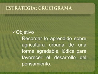 ESTRATEGIA: CRUCIGRAMA 
Objetivo 
Recordar lo aprendido sobre 
agricultura urbana de una 
forma agradable, lúdica para 
favorecer el desarrollo del 
pensamiento. 
 