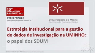 Estratégia Institucional para a gestão
de dados de investigação na UMINHO:
o papel dos SDUM
Pedro Príncipe
pedroprincipe@sdum.uminho.pt
 