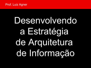 Desenvolvendo a Estratégia  de Arquitetura  de Informação Prof. Luiz Agner 