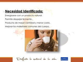 Necesidad Identificada:
 Energizarse con un producto natural.
 Permite despejar la mente .
 Producto de mayor cantidad y menor costo.
 Mejorar los malestares comunes del cuerpo.

 