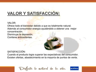 VALOR Y SATISFACCIÓN:
VALOR:
Ofrece todo el bienestar debido a que es totalmente natural.
Además al consumidor energía ayudándolo a obtener una mejor
concentración.
Disminuye la depresión.
Contiene antioxidantes.
SATISFACCIÓN:
Cuando el producto logra superar las expectativas del consumidor.
Existen ofertas, abastecimiento en la mayoría de puntos de venta.
 