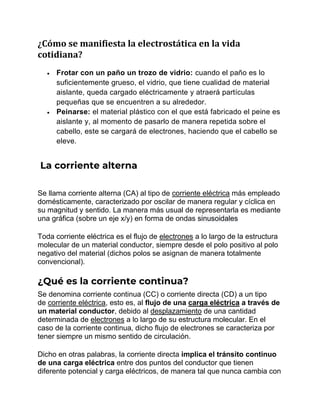 ¿Cómo se manifiesta la electrostática en la vida
cotidiana?
• Frotar con un paño un trozo de vidrio: cuando el paño es lo
suficientemente grueso, el vidrio, que tiene cualidad de material
aislante, queda cargado eléctricamente y atraerá partículas
pequeñas que se encuentren a su alrededor.
• Peinarse: el material plástico con el que está fabricado el peine es
aislante y, al momento de pasarlo de manera repetida sobre el
cabello, este se cargará de electrones, haciendo que el cabello se
eleve.
La corriente alterna
Se llama corriente alterna (CA) al tipo de corriente eléctrica más empleado
domésticamente, caracterizado por oscilar de manera regular y cíclica en
su magnitud y sentido. La manera más usual de representarla es mediante
una gráfica (sobre un eje x/y) en forma de ondas sinusoidales
Toda corriente eléctrica es el flujo de electrones a lo largo de la estructura
molecular de un material conductor, siempre desde el polo positivo al polo
negativo del material (dichos polos se asignan de manera totalmente
convencional).
¿Qué es la corriente continua?
Se denomina corriente continua (CC) o corriente directa (CD) a un tipo
de corriente eléctrica, esto es, al flujo de una carga eléctrica a través de
un material conductor, debido al desplazamiento de una cantidad
determinada de electrones a lo largo de su estructura molecular. En el
caso de la corriente continua, dicho flujo de electrones se caracteriza por
tener siempre un mismo sentido de circulación.
Dicho en otras palabras, la corriente directa implica el tránsito continuo
de una carga eléctrica entre dos puntos del conductor que tienen
diferente potencial y carga eléctricos, de manera tal que nunca cambia con
 