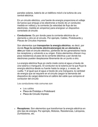 paneles solares, batería de un teléfono móvil o la turbina de una
central eléctrica.
En un circuito eléctrico, una fuente de energía proporciona el voltaje
(la fuerza que empuja a los electrones a través de un conductor,
medida en voltios) y la corriente (la velocidad de flujo de los
electrones, medida en amperios) para energizar un dispositivo
conectado al circuito
• Conductores: Es por donde pasa la corriente eléctrica de un
elemento a otro en el circuito. Por ejemplo, Cables, Protoboards y
Placas de Circuitos Impresos
Son elementos que transportan la energía eléctrica, es decir, por
donde fluye la corriente eléctrica(energía) de un elemento a
otro por todo el circuito eléctrico, partiendo de los generadores hacia
los receptores y volviendo a su origen. Estos elementos ofrecen muy
poca resistencia al paso de la corriente eléctrica y por donde los
electrones pueden desplazarse libremente de un punto a otro.
La energía eléctrica fluye en cierto modo como el agua a través de
una tubería o manguera. El conductor es la tubería por la que fluye la
energía eléctrica desde su fuente hasta la carga y, a veces, de
vuelta. Y al igual que el agua a través de una manguera, la cantidad
de energía que se requiere en el circuito (según la demanda del
dispositivo de carga) determina el calibre del cable que compone el
conductor del circuito
Los conductores más comunes son
• Los cables
• Placa de Prototipo o Protoboard
• Placa de Circuito Impreso
• Receptores: Son elementos que transforman la energía eléctrica en
otro tipo de energía. Por ejemplo, Motores, Resistencias, Lámparas,
Zumbadores, etc.
 