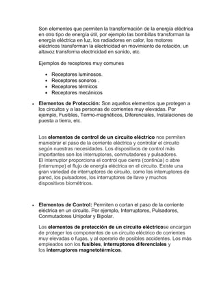 Son elementos que permiten la transformación de la energía eléctrica
en otro tipo de energía útil, por ejemplo las bombillas transforman la
energía eléctrica en luz, los radiadores en calor, los motores
eléctricos transforman la electricidad en movimiento de rotación, un
altavoz transforma electricidad en sonido, etc.
Ejemplos de receptores muy comunes
• Receptores luminosos.
• Receptores sonoros .
• Receptores térmicos
• Receptores mecánicos
• Elementos de Protección: Son aquellos elementos que protegen a
los circuitos y a las personas de corrientes muy elevadas. Por
ejemplo, Fusibles, Termo-magnéticos, Diferenciales, Instalaciones de
puesta a tierra, etc.
Los elementos de control de un circuito eléctrico nos permiten
maniobrar el paso de la corriente eléctrica y controlar el circuito
según nuestras necesidades. Los dispositivos de control más
importantes son los interruptores, conmutadores y pulsadores.
El interruptor proporciona el control que cierra (continúa) o abre
(interrumpe) el flujo de energía eléctrica en el circuito. Existe una
gran variedad de interruptores de circuito, como los interruptores de
pared, los pulsadores, los interruptores de llave y muchos
dispositivos biométricos.
• Elementos de Control: Permiten o cortan el paso de la corriente
eléctrica en un circuito. Por ejemplo, Interruptores, Pulsadores,
Conmutadores Unipolar y Bipolar.
Los elementos de protección de un circuito eléctricose encargan
de proteger los componentes de un circuito eléctrico de corrientes
muy elevadas o fugas, y al operario de posibles accidentes. Los más
empleados son los fusibles, interruptores diferenciales y
los interruptores magnetotérmicos.
 
