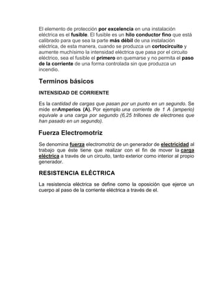 El elemento de protección por excelencia en una instalación
eléctrica es el fusible. El fusible es un hilo conductor fino que está
calibrado para que sea la parte más débil de una instalación
eléctrica, de esta manera, cuando se produzca un cortocircuito y
aumente muchísimo la intensidad eléctrica que pasa por el circuito
eléctrico, sea el fusible el primero en quemarse y no permita el paso
de la corriente de una forma controlada sin que produzca un
incendio.
Terminos básicos
INTENSIDAD DE CORRIENTE
Es la cantidad de cargas que pasan por un punto en un segundo. Se
mide enAmperios (A). Por ejemplo una corriente de 1 A (amperio)
equivale a una carga por segundo (6,25 trillones de electrones que
han pasado en un segundo).
Fuerza Electromotriz
Se denomina fuerza electromotriz de un generador de electricidad al
trabajo que éste tiene que realizar con el fin de mover la carga
eléctrica a través de un circuito, tanto exterior como interior al propio
generador.
RESISTENCIA ELÉCTRICA
La resistencia eléctrica se define como la oposición que ejerce un
cuerpo al paso de la corriente eléctrica a través de el.
 