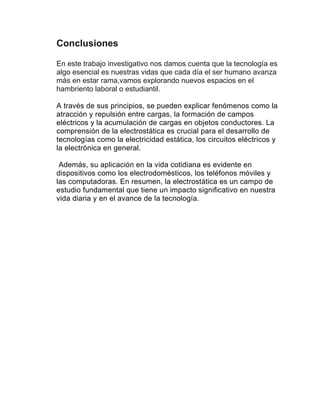 Conclusiones
En este trabajo investigativo nos damos cuenta que la tecnología es
algo esencial es nuestras vidas que cada día el ser humano avanza
más en estar rama,vamos explorando nuevos espacios en el
hambriento laboral o estudiantil.
A través de sus principios, se pueden explicar fenómenos como la
atracción y repulsión entre cargas, la formación de campos
eléctricos y la acumulación de cargas en objetos conductores. La
comprensión de la electrostática es crucial para el desarrollo de
tecnologías como la electricidad estática, los circuitos eléctricos y
la electrónica en general.
Además, su aplicación en la vida cotidiana es evidente en
dispositivos como los electrodomésticos, los teléfonos móviles y
las computadoras. En resumen, la electrostática es un campo de
estudio fundamental que tiene un impacto significativo en nuestra
vida diaria y en el avance de la tecnología.
 
