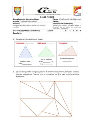 1. Completa la información según el caso:
2. Observa los siguientes triángulos y colorea de amarillo los equiláteros, de rojo los isósceles
y de azul los escalenos. Para este caso, es necesario el uso de la regla como herramienta
de medición.
GRADO TERCERO
Departamento de matemáticas Tema: Clasificación de triángulos
Asunto: Estrategia de apoyo Fecha:
Estándar:
Comparo y ordeno objetos respecto a atributos
medibles
Indicador de desempeño:
Identifica y clasifica triángulos, según la
longitud de sus lados en escalenos,
isósceles y equiláteros
Docente: OSCAR FERNANDO CRIOLLO Grupo: D E F G H
Estudiante:
 