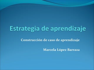 Construcción de caso de aprendizaje
Marcela López Barraza
 