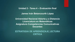 Unidad 2 - Tarea 4 – Evaluación final
James Iván Betancourth López
Universidad Nacional Abierta y a Distancia
Licenciatura en Matemáticas
Asignatura Competencias Comunicativas
Docentes
ESTRATEGIA DE APRENDIZAJE_LECTURA
CRÍTICA
 