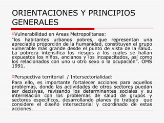 ORIENTACIONES Y PRINCIPIOS GENERALES Vulnerabilidad en Áreas Metropolitanas:  “ los habitantes urbanos pobres, que representan una apreciable proporción de la humanidad, constituyen el grupo vulnerable más grande desde el punto de vista de la salud. La pobreza intensifica los riesgos a los cuales se hallan expuestos los niños, ancianos y los incapacitados, así como los relacionados con uno u otro sexo o la ocupación”. OMS 1991. Perspectiva territorial  / Intersectorialidad: Para ello, es importante fortalecer acciones para aquellos problemas, donde las actividades de otros sectores puedan ser decisivas, revisando los determinantes sociales y su interrelación con los problemas de salud de grupos y sectores específicos, desarrollando planes de trabajo  que considere el diseño intersectorial y coordinado de estas acciones.  