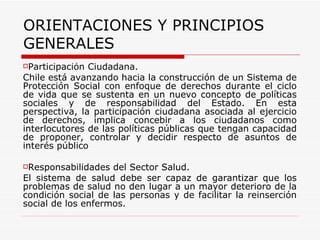 ORIENTACIONES Y PRINCIPIOS GENERALES Participación Ciudadana.   Chile está avanzando hacia la construcción de un Sistema de Protección Social con enfoque de derechos durante el ciclo de vida que se sustenta en un nuevo concepto de políticas sociales y de responsabilidad del Estado. En esta perspectiva, la participación ciudadana asociada al ejercicio de derechos, implica concebir a los ciudadanos como interlocutores de las políticas públicas que tengan capacidad de proponer, controlar y decidir respecto de asuntos de interés público   Responsabilidades del Sector Salud. El sistema de salud debe ser capaz de garantizar que los problemas de salud no den lugar a un mayor deterioro de la condición social de las personas y de facilitar la reinserción social de los enfermos.  