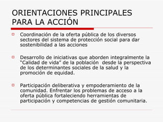 ORIENTACIONES PRINCIPALES PARA LA ACCIÓN   Coordinación de la oferta pública de los diversos sectores del sistema de protección social para dar sostenibilidad a las acciones Desarrollo de iniciativas que aborden integralmente la “Calidad de vida” de la población  desde la perspectiva de los determinantes sociales de la salud y la promoción de equidad.   Participación deliberativa y empoderamiento de la comunidad. Enfrentar los problemas de acceso a la oferta pública fortaleciendo herramientas de participación y competencias de gestión comunitaria.   