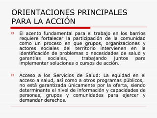 El acento fundamental para el trabajo en los barrios requiere fortalecer la participación de la comunidad como un proceso en que grupos, organizaciones y actores sociales del territorio intervienen en la identificación de problemas o necesidades de salud y garantías sociales,  trabajando juntos para implementar soluciones o cursos de acción.   Acceso a los Servicios de Salud: La equidad en el acceso a salud, así como a otros programas públicos,  no está garantizada únicamente por la oferta, siendo determinante el nivel de información y capacidades de personas, grupos y comunidades para ejercer y demandar derechos.   ORIENTACIONES PRINCIPALES PARA LA ACCIÓN   