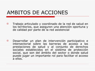 AMBITOS DE ACCIONES Trabajo articulado y coordinado de la red de salud en los territorios, que aseguren una atención oportuna y de calidad por parte de la red asistencial  Desarrollar un plan de intervención participativo e intersectorial sobre las barreras de acceso a las prestaciones de salud y al conjunto de derechos sociales establecidos en el sistema de protección social, que son del ámbito del sector o donde salud puede jugar un importante rol para facilitar el acceso a ellos. 