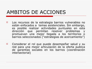 Los recursos de la estrategia barrios vulnerables no están enfocados a  temas asistenciales. Sin embargo, es posible realizar actividades puntuales en esta dirección que permitan resolver problemas y promuevan una mejor llegada a los territorios o barrios seleccionados (“estrategias de acercamiento”) Considerar el rol que puede desempeñar salud y su red para una mejor articulación de la oferta publica de garantías sociales en los barrios (coordinación intersectorial) AMBITOS DE ACCIONES 