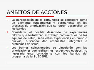 La participación de la comunidad se considera como un elemento fundamental y permanente en los procesos de priorización que se logren desarrollar en los barrios Considerar el posible desarrollo de experiencias pilotos que fortalezcan el trabajo comunitarios de los equipos de salud, sean estas experiencias en curso o nuevas, buscando dar respuestas integrales a problemas de salud.  Los barrios seleccionados se vincularán con las priorizaciones que realizan los respectivos equipos, no necesariamente coincidente con los barrios del programa de la SUBDERE.  AMBITOS DE ACCIONES 