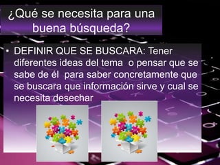¿Qué se necesita para una
buena búsqueda?
• DEFINIR QUE SE BUSCARA: Tener
diferentes ideas del tema o pensar que se
sabe de él para saber concretamente que
se buscara que información sirve y cual se
necesita desechar
 